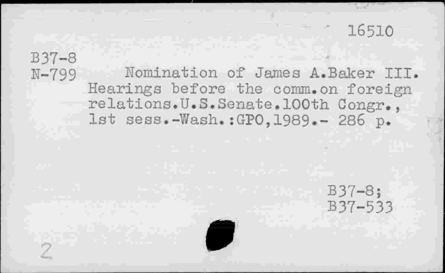 ﻿16510
B37-8
N-799 Nomination of James A.Baker III. Hearings before the comm.on foreign relations.U.S.Senate.100th Congr., 1st sess.-Wash.:GPO,1989.- 286 p.
B37-8;
B37-533